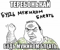 Теребонькай Будь мужиком,блеать