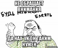 не обращает внимания Да нах*уй он таким нужен