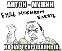 Антон - мужик, но кастрированный