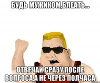 Будь мужиком,блеать... Отвечай сразу после вопроса,а не через полчаса