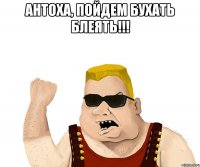 Антоха, пойдем бухать блеЯть!!! 