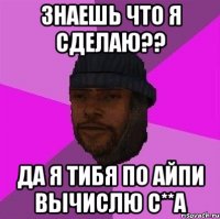 Знаешь что я сделаю?? ДА я тибя по Айпи вычислю с**а