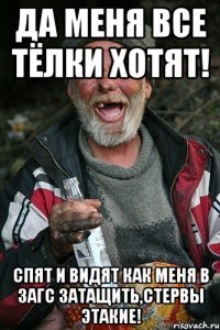 да меня все тёлки хотят! спят и видят как меня в загс затащить,стервы этакие!