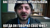 Вас когда нибудь прикалывала когда он говорил своё ФИО?