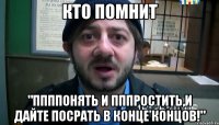 Кто помнит "Ппппонять и пппростить,и дайте посрать в конце концов!"