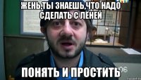 Жень,ты знаешь,что надо сделать с ЛЁНЕЙ ПОНЯТЬ И ПРОСТИТЬ