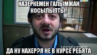 Назеркемен Галымжан косылыпты! Да ну нахер?я не в курсе ребята