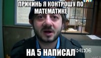 прикинь я контрошу по математике на 5 написал