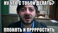 ну что с тобой делать? ппонять и прррростить