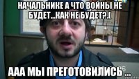 начальнике а что войны не будет...как не будет?.( ааа мы преготовились ...