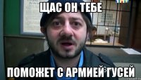 Щас он тебе поможет с армией гусей