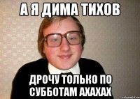 а я дима тихов дрочу только по субботам ахахах