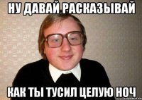 ну давай расказывай как ты тусил целую ноч