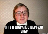  Я ТЕ В ШАРАГЕ С ВЕРТУХИ УЕБУ