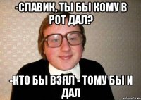 -славик, ты бы кому в рот дал? -кто бы взял - тому бы и дал