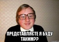  представляєте я буду таким??