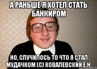 А Раньше я хотел стать Банкиром Но, случилось то что я стал мудачком (с) Ковалевский Е.Н.