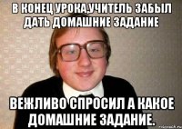 В Конец урока,учитель забыл дать домашние задание Вежливо спросил а какое домашние задание.