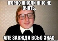 Ігорко ніколи нічо не вчить, але завжди всьо знає