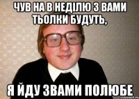 чув на в неділю з вами тьолки будуть, я йду звами полюбе