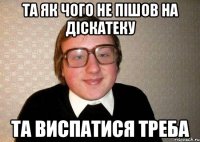 Та як чого не пішов на діскатеку та виспатися треба