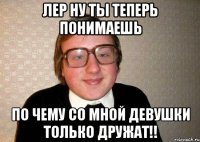 лер ну ты теперь понимаешь по чему со мной девушки только дружат!!