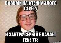 ВОЗЬМИ НА СТЕНКУ ЗЛОГО СЕРЁГУ И ЗАВТРА СЕРЫЙ ВКАЧАЕТ ТЕБЕ 113