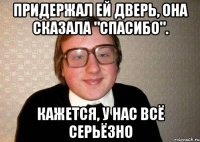 Придержал ей дверь, она сказала "Спасибо". Кажется, у нас всё серьёзно