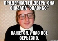 Придержал ей дверь, она сказала "Спасибо" Кажется, у нас всё серьёзно.