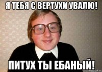 Я тебя с вертухи увалю! Питух ты ебаный!