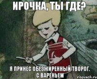 Ирочка, ты где? я принес обезжиренный творог. С вареньем