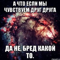 А что если мы чувствуем друг друга Да не, бред какой то.