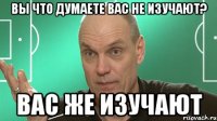 Вы что думаете вас не изучают? Вас же изучают