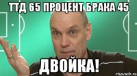 Ттд 65 процент брака 45 ДВОЙКА!