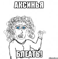 Аксинья Блеать!