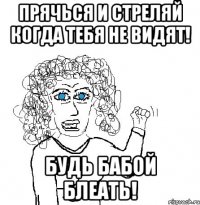 Прячься и стреляй когда тебя не видят! Будь бабой блеать!