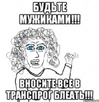 Будьте Мужиками!!! Вносите все в транспрог Блеать!!!