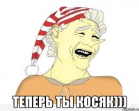  ТЕПЕРЬ ТЫ КОСЯК)))