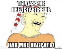 ты даже не представляешь КАК МНЕ НАСРАТЬ!