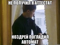 Не получил я аттестат Ноздрей погладил автомат