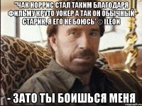 ''Чак Норрис стал таким благодаря фильму Круто Уокер А так он обычный старик, я его не боюсь' © iLeon - Зато ты боишься меня