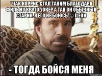 ''Чак Норрис стал таким благодаря фильму Круто Уокер А так он обычный старик, я его не боюсь' © iLeon - Тогда бойся меня