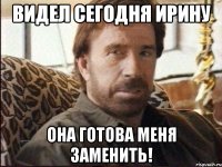 Видел сегодня Ирину она готова меня заменить!