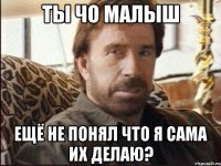 ты чо малыш ещё не понял что я сама их делаю?