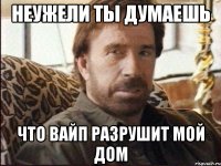 неужели ты думаешь что вайп разрушит мой дом