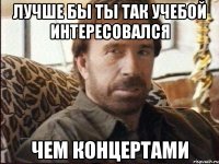 Лучше бы ты так учебой интересовался чем концертами