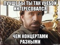 Лучше бы ты так учебой интересовался чем концертами разными