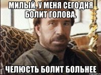 Милый, у меня сегодня болит голова. Челюсть болит больнее