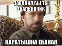 Заволил бы ты ебальничик Каратышка ебаная