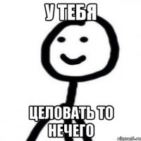 у тебя целовать то нечего